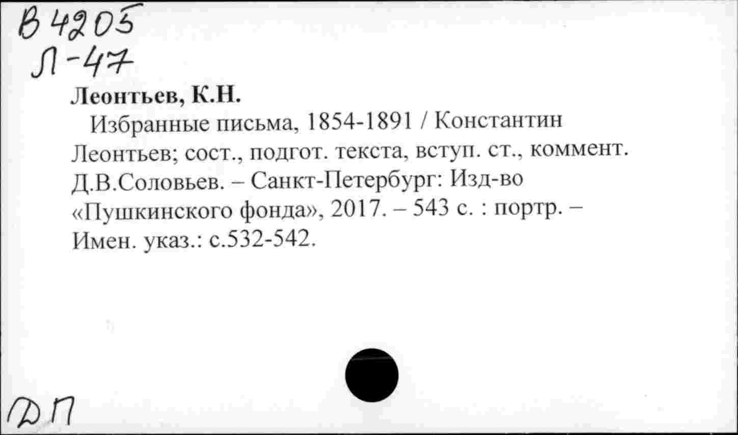 ﻿Леонтьев, К.Н.
Избранные письма, 1854-1891 / Константин Леонтьев; сост., подгот. текста, вступ. ст., коммент. Д.В.Соловьев. - Санкт-Петербург: Изд-во «Пушкинского фонда», 2017. — 543 с. : портр. — Имен, указ.: с.532-542.